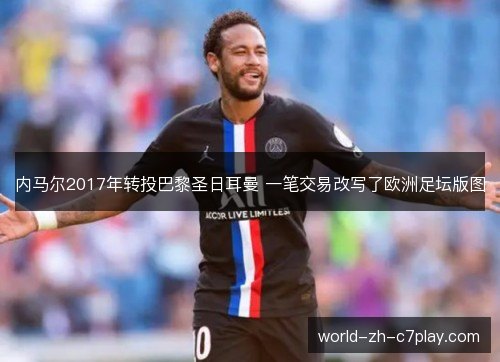 内马尔2017年转投巴黎圣日耳曼 一笔交易改写了欧洲足坛版图